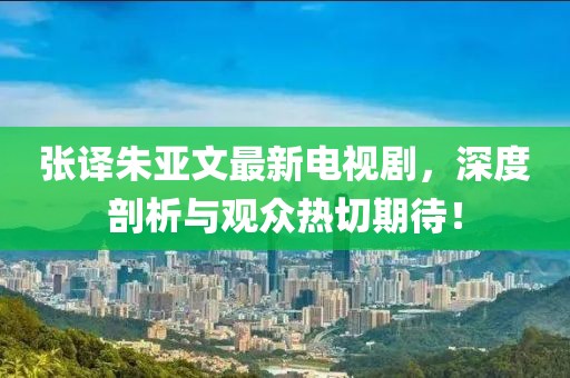張譯朱亞文最新電視劇，深度剖析與觀眾熱切期待！