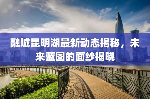 融城昆明湖最新動(dòng)態(tài)揭秘，未來(lái)藍(lán)圖的面紗揭曉