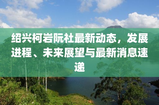 紹興柯巖阮社最新動(dòng)態(tài)，發(fā)展進(jìn)程、未來展望與最新消息速遞