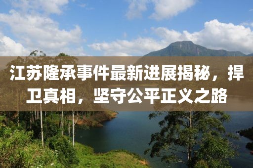 江蘇隆承事件最新進(jìn)展揭秘，捍衛(wèi)真相，堅(jiān)守公平正義之路