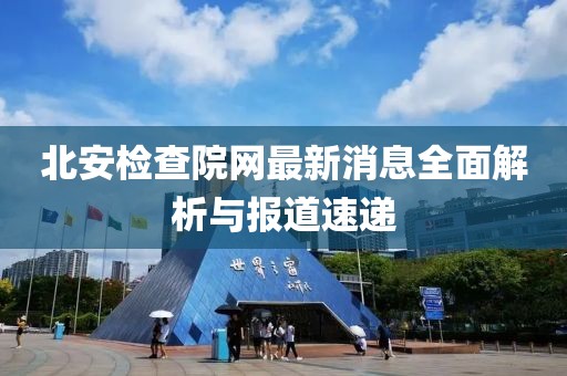 北安檢查院網(wǎng)最新消息全面解析與報(bào)道速遞