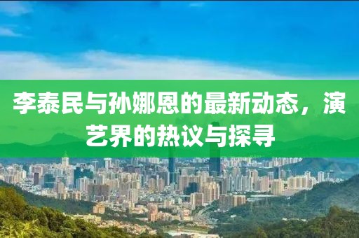 李泰民與孫娜恩的最新動(dòng)態(tài)，演藝界的熱議與探尋