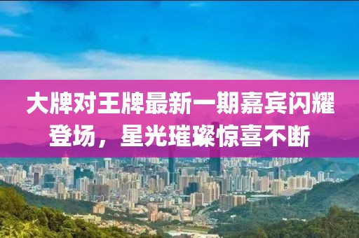 大牌對(duì)王牌最新一期嘉賓閃耀登場(chǎng)，星光璀璨驚喜不斷
