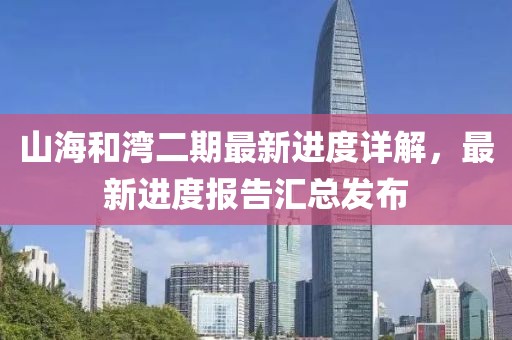 山海和灣二期最新進(jìn)度詳解，最新進(jìn)度報(bào)告匯總發(fā)布