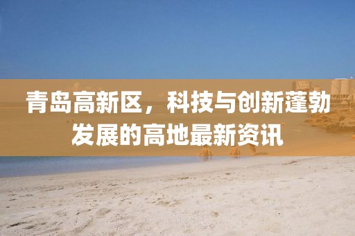 青島高新區(qū)，科技與創(chuàng)新蓬勃發(fā)展的高地最新資訊
