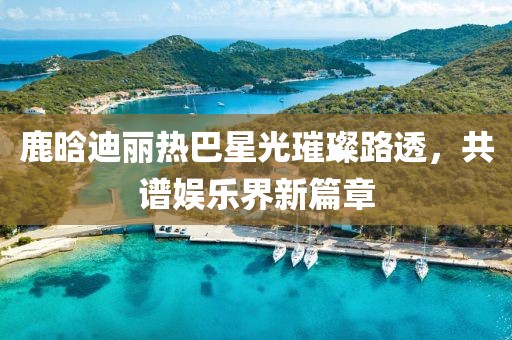 鹿晗迪麗熱巴星光璀璨路透，共譜娛樂界新篇章