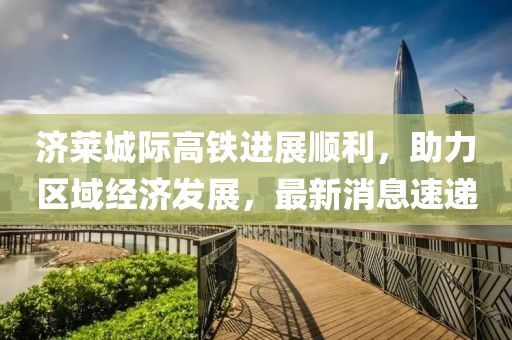 濟(jì)萊城際高鐵進(jìn)展順利，助力區(qū)域經(jīng)濟(jì)發(fā)展，最新消息速遞