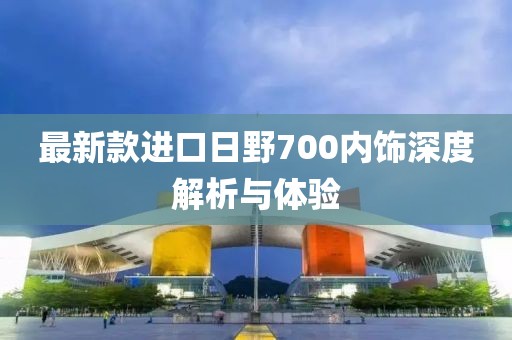 最新款進(jìn)口日野700內(nèi)飾深度解析與體驗(yàn)