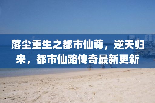 落塵重生之都市仙尊，逆天歸來(lái)，都市仙路傳奇最新更新