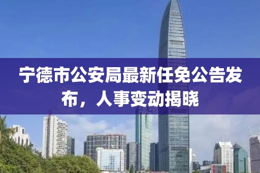寧德市公安局最新任免公告發(fā)布，人事變動(dòng)揭曉