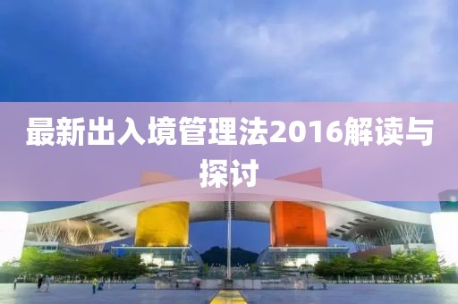最新出入境管理法2016解讀與探討
