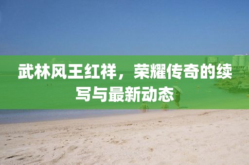 武林風(fēng)王紅祥，榮耀傳奇的續(xù)寫與最新動態(tài)