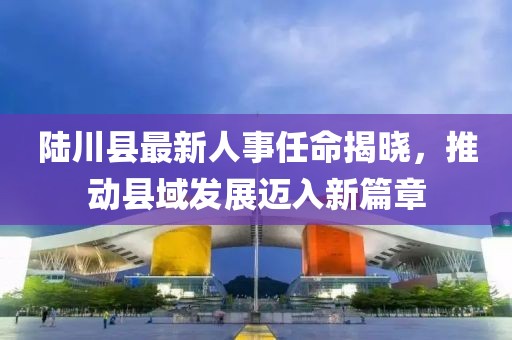 陸川縣最新人事任命揭曉，推動(dòng)縣域發(fā)展邁入新篇章
