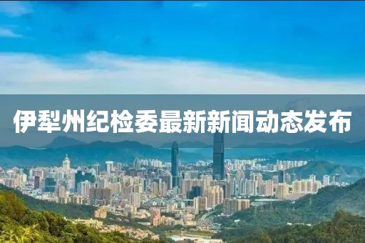 伊犁州紀檢委最新新聞動態(tài)發(fā)布