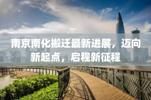 南京南化搬遷最新進(jìn)展，邁向新起點(diǎn)，啟程新征程