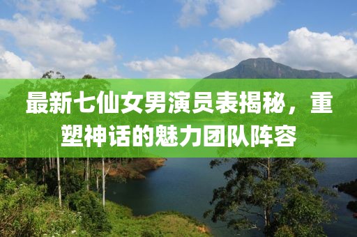 最新七仙女男演員表揭秘，重塑神話的魅力團(tuán)隊陣容