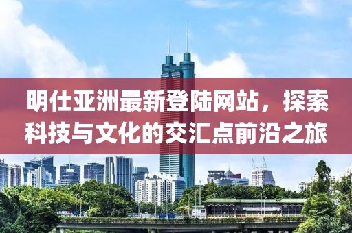 明仕亞洲最新登陸網(wǎng)站，探索科技與文化的交匯點(diǎn)前沿之旅