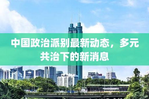 中國(guó)政治派別最新動(dòng)態(tài)，多元共治下的新消息