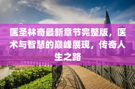 醫(yī)圣林奇最新章節(jié)完整版，醫(yī)術(shù)與智慧的巔峰展現(xiàn)，傳奇人生之路