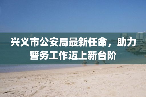 興義市公安局最新任命，助力警務(wù)工作邁上新臺(tái)階