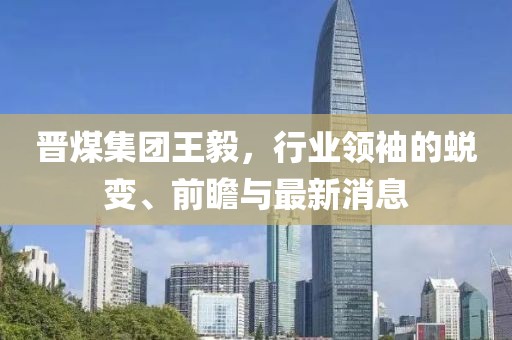 晉煤集團(tuán)王毅，行業(yè)領(lǐng)袖的蛻變、前瞻與最新消息