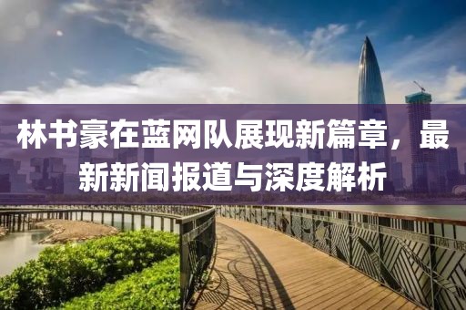 林書豪在藍(lán)網(wǎng)隊(duì)展現(xiàn)新篇章，最新新聞報(bào)道與深度解析