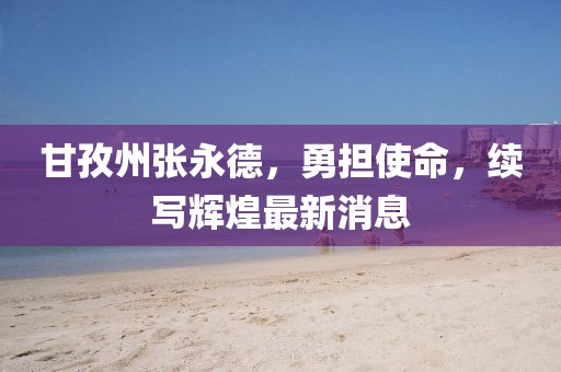 甘孜州張永德，勇?lián)姑?，續(xù)寫輝煌最新消息