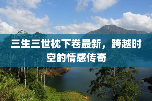 三生三世枕下卷最新，跨越時空的情感傳奇