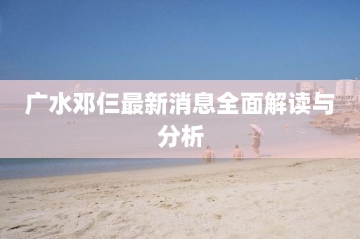 廣水鄧仨最新消息全面解讀與分析