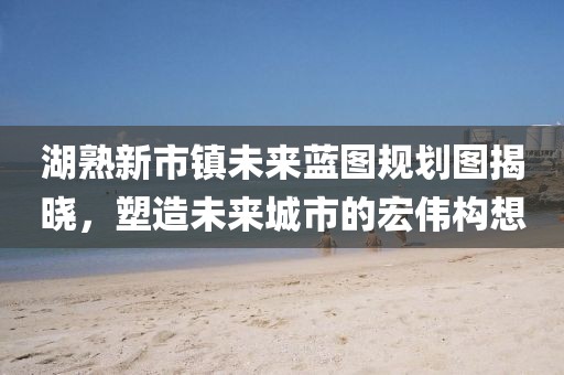 湖熟新市鎮(zhèn)未來藍圖規(guī)劃圖揭曉，塑造未來城市的宏偉構想