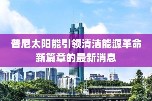 普尼太陽能引領(lǐng)清潔能源革命新篇章的最新消息
