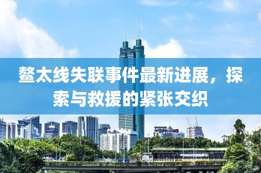 鰲太線(xiàn)失聯(lián)事件最新進(jìn)展，探索與救援的緊張交織