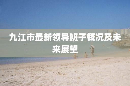 九江市最新領(lǐng)導(dǎo)班子概況及未來展望