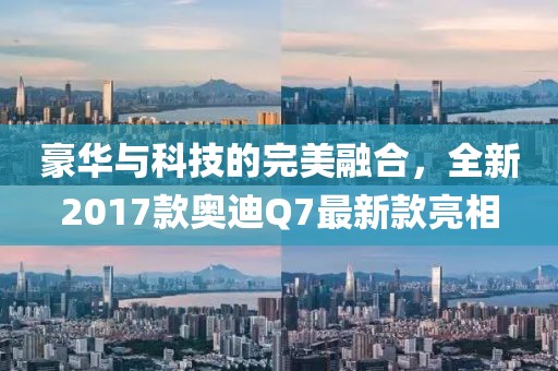 豪華與科技的完美融合，全新2017款奧迪Q7最新款亮相