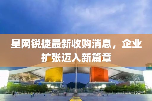 星網(wǎng)銳捷最新收購(gòu)消息，企業(yè)擴(kuò)張邁入新篇章