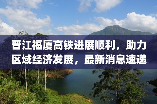晉江福廈高鐵進展順利，助力區(qū)域經濟發(fā)展，最新消息速遞