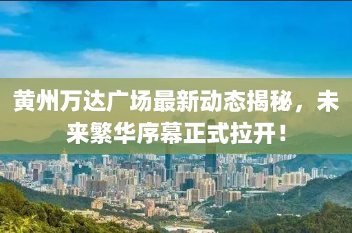 黃州萬(wàn)達(dá)廣場(chǎng)最新動(dòng)態(tài)揭秘，未來(lái)繁華序幕正式拉開(kāi)！