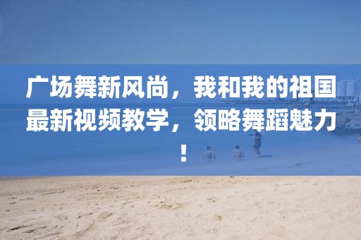 廣場舞新風尚，我和我的祖國最新視頻教學，領(lǐng)略舞蹈魅力！
