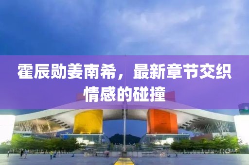 霍辰勛姜南希，最新章節(jié)交織情感的碰撞