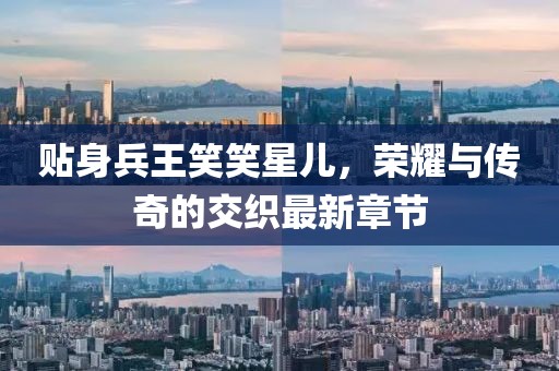 貼身兵王笑笑星兒，榮耀與傳奇的交織最新章節(jié)