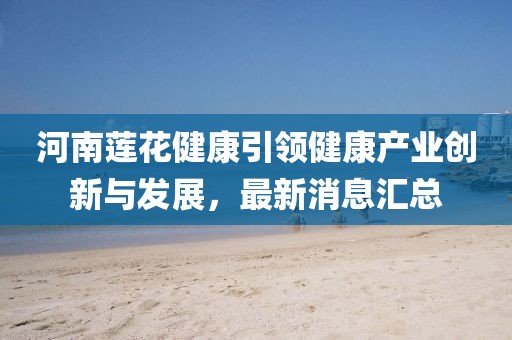 河南蓮花健康引領(lǐng)健康產(chǎn)業(yè)創(chuàng)新與發(fā)展，最新消息匯總