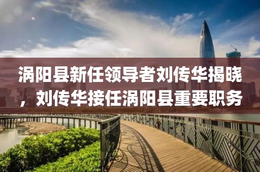 渦陽縣新任領(lǐng)導(dǎo)者劉傳華揭曉，劉傳華接任渦陽縣重要職務(wù)