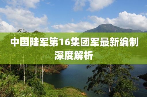 中國(guó)陸軍第16集團(tuán)軍最新編制深度解析