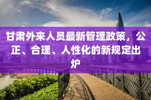 甘肅外來人員最新管理政策，公正、合理、人性化的新規(guī)定出爐