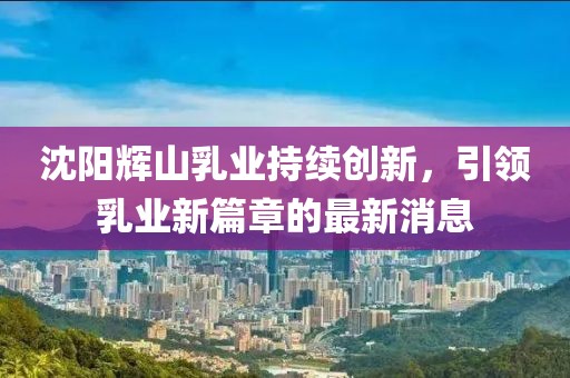 沈陽輝山乳業(yè)持續(xù)創(chuàng)新，引領(lǐng)乳業(yè)新篇章的最新消息