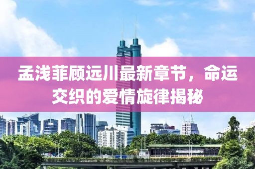 孟淺菲顧遠(yuǎn)川最新章節(jié)，命運(yùn)交織的愛情旋律揭秘