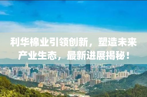 利華棉業(yè)引領(lǐng)創(chuàng)新，塑造未來產(chǎn)業(yè)生態(tài)，最新進(jìn)展揭秘！
