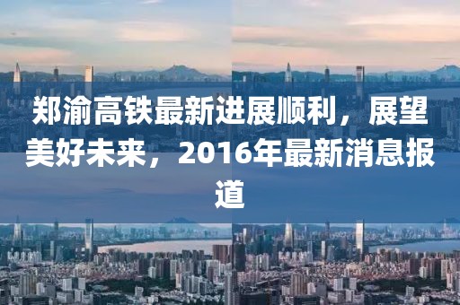 鄭渝高鐵最新進(jìn)展順利，展望美好未來，2016年最新消息報(bào)道