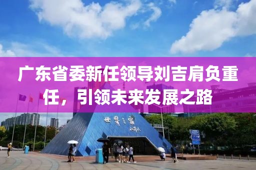 廣東省委新任領(lǐng)導(dǎo)劉吉肩負(fù)重任，引領(lǐng)未來(lái)發(fā)展之路