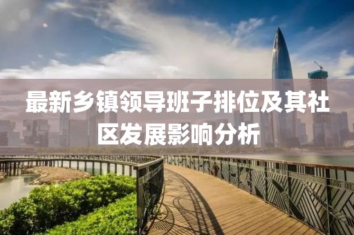 最新鄉(xiāng)鎮(zhèn)領(lǐng)導(dǎo)班子排位及其社區(qū)發(fā)展影響分析